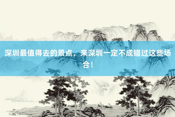 深圳最值得去的景点，来深圳一定不成错过这些场合！