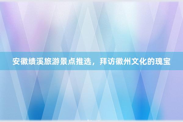 安徽绩溪旅游景点推选，拜访徽州文化的瑰宝